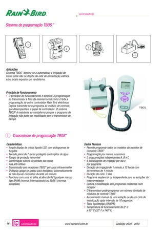 Controladores
www.rainbird.com..br Catálogo 2009 - 201091 Controladores
SSiisstteemmaa ddee pprrooggrraammaaççããoo TTBBOOSS ™™
2
3
4
1
Aplicações
Sistema TBOS™
destina-se a automatizar a irrigação de
locais onde não se dispõe de rede de alimentação elétrica
e/ou locais expostos ao vandalismo.
Princípio dde FFuncionamento
• O princípio de funcionamento é simples: a programação
do transmissor é feita da mesma forma como é feita a
programação de outro controlador Rain Bird eletrônico.
Depois transmite-se o programa ao módulo de controle,
que desempenhará o papel de controlador. O sistema
TBOS™
é resistente ao vandalismo porque o programa de
irrigação não pode ser modificado sem o transmissor de
campo.
CCaarraacterríssticaas
• Amplo display de cristal líquido LCD com pictogramas de
funções
• Teclado plano de 7 teclas protegido contra jatos de água
• Tampo de proteção removível
• Confirmação sonora do contato das teclas
• Aba anti-reflexo
• Transmissão aos receptores TBOS™
por raios infravermelho
• O display apaga-se (passa para desligado) automaticamente
se não houver comandos durante um minuto
• Funciona com uma só pilha alcalina de 9V (qualquer marca)
tipo 6AM6 (normas internacionais) ou 6LR61 (normas
européias)
DDaaddooss TTécnicoos
• Permite programar todos os modelos do receptor de
comando TBOS™
• Programação por menus sucessivos
• 3 programações independentes A, B e C
• 8 inicializações de irrigação por dia e
por programa
• Duração de irrigação de 1 minuto a 12 horas com
incrementos de 1 minuto
• Duração do ciclo: 7 dias
• Programa seqüencial ou independente para as estações do
mesmo receptor
• Leitura e modificação dos programas residentes num
receptor
• O transmissor pode programar um número ilimitado de
módulos de controle TBOS™
• Acionamento manual de uma estação ou de um ciclo de
inicialização zipós intervalo de 10 segundos
• Tecla liga/desliga (ON/OFF)
• Temperatura de funcionamento de 0° C
a 60° C (32° F a 140° F)
1 TTrraannssmmiissssoorr ddee pprrooggrraammaaççããoo TTBBOOSS™™
TBOS
 