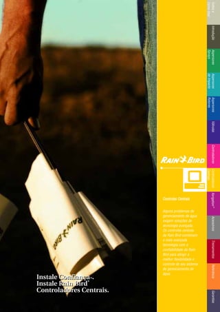 IntroduçãoAspersores
Sprays
RotoresVálvulasControladoresMicroirrigaçãoAcessóriosReferênciaControladoresÍndicee
ComoUsar
IntroduçãoAspersores
Sprays
Aspersores
deImpacto
Aspersores
Rotores
VálvulasControladoresControladores
Centrais
TreinamentosAcessóriosXerigation®
ReferênciaGarantias
Controles CCentrais
Alguns problemas de
gerenciamento de água
exigem soluções de
tecnologia avançada.
Os controles centrais
da Rain Bird combinam
a mais avançada
tecnologia com a
confiabilidade da Rain
Bird para atingir a
melhor flexibilidade e
controle de seu sistema
de gerenciamento de
água.
Instale ConfiançaTTMM.
Instale Rain Bird
®®
Controladores Centrais.
Instale ConfiançaTTMM.
Instale Rain Bird
®®
Controladores Centrais.
 