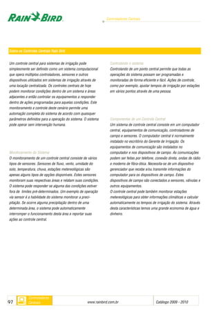 Controladores Centrais
www.rainbird.com..br Catálogo 2009 - 201097
Controladores
Centrais
Um controle central para sistemas de irrigação pode
simplesmente ser definido como um sistema computacional
que opera múltiplos controladores, sensores e outros
dispositivos utilizados em sistemas de irrigação através de
uma locação centralizada. Os controles centrais de hoje
podem monitorar condições dentro de um sistema e áreas
adjacentes e então controlar os equipamentos a responder
dentro de ações programadas para aquelas condições. Este
monitoramento e controle deste cenário permite uma
automação completa do sistema de acordo com quaisquer
parâmetros definidos para a operação do sistema. O sistema
pode operar sem intervenção humana.
Monitoramento ddo SSistema
O monitoramento de um controle central consiste de vários
tipos de sensores. Sensores de fluxo, vento, umidade do
solo, temperatura, chuva, estações metereológicas são
apenas alguns tipos de opções disponíveis. Estes sensores
monitoram suas respectivas áreas e relatam suas condições.
O sistema pode responder se alguma das condições estiver
fora de limites pré-determinados. Um exemplo de operação
via sensor é a habilidade do sistema monitorar a preci-
pitação. Se ocorre alguma precipitação dentro de uma
determinada área, o sistema pode automaticamente
interromper o funcionamento desta área e reportar suas
ações ao controle central.
Controlando oo ssistema
Controlando de um ponto central permite que todas as
operações do sistema possam ser programadas e
monitoradas de forma eficiente e fácil. Ações de controle,
como por exemplo, ajustar tempos de irrigação por estações
em vários pontos através de uma pessoa.
Componentes dde uum CControle CCentral
Um sistema de controle central consiste em um computador
central, equipamentos de comunicação, controladores de
campo e sensores. O computador central é normalmente
instalado no escritório do Gerente de Irrigação. Os
equipamentos de comunicação são instalados no
computador e nos dispositivos de campo. As comunicações
podem ser feitas por telefone, conexão direta, ondas de rádio
e modems de fibra-ótica. Necessita-se de um dispositivo
gerenciador que recebe e/ou transmite informações do
computador para os dispositivos de campo. Estes
dispositivos de campo são conectados a sensores, válvulas e
outros equipamentos.
O controle central pode também monitorar estações
metereológicas para obter informações climáticas e calcular
automaticamente os tempos de irrigação do sistema. Através
desta características temos uma grande economia de água e
dinheiro.
Sobre oos CControles CCentrais RRain BBird
 
