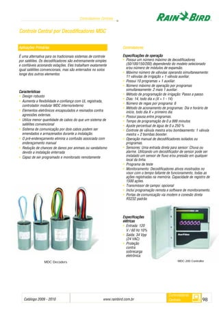 Catálogo 2009 - 2010 www.rainbird.com..br 98
Controladores Centrais
Controladores
Centrais
Aplicações PPrimárias
É uma alternativa para os tradicionais sistemas de controle
por satélites. Os decodificadores são extremamente simples
e confiáveis acionando estações. Eles trabalham exatamente
igual satélites convencionais, mas são enterrados no solos
longe dos outros elementos
Características
• Design robusto
• Aumenta a flexibilidade e confiança com UL registrada,
controlador modular MDC interno/externo
• Elementos eletrônicos encapsulados e resinados contra
agressões externas.
• Utiliza menor quantidade de cabos do que um sistema de
satélites convencional
• Sistema de comunicação por dois cabos podem ser
emendados e armazenados durante a instalação.
• O pré-endereçamento elimina a confusão associada com
endereçamento manual
• Redução de chances de danos por animais ou vandalismo
devido a instalação enterrada
• Capaz de ser programado e monitorado remotamente
Controladores
Especificações dde ooperação
• Possui um número máximo de decodificadores
(50/100/150/200) dependendo do modelo selecionado
e/ou número de módulos de expansão.
• Máximo número de válvulas operando simultaneamente:
11 válvulas de irrigação + 1 válvula auxiliar.
• Possui 10 programas + 1 auxiliar.
• Número máximo de operação por programas
simultaneamente: 2 mais 1 auxiliar.
• Método de programação de irrigação: Passo a passo.
• Dias: 14, todo dia x (X = 1 - 14)
• Número de regas por programa: 6
• Método de acionamento de programas: Dia e horário de
início, todo dia X + primeiro dia
• Possui pausa entre programas.
• Tempo de programação de 0 a 999 minutos
• Ajuste percentual de água de 0 a 250 %
• Controle de válvula mestra e/ou bombeamento: 1 válvula
mestra + 2 bombas booster.
• Operação manual de decodificadores isolados ou
programas.
• Sensores: Uma entrada direta para sensor: Chuva ou
alarme. Utilizando um decodificador de sensor pode ser
instalado um sensor de fluxo e/ou pressão em qualquer
local da linha.
• Programa de teste
• Monitoramento: Decodificadores ativos mostrados no
visor com o tempo faltante de funcionamento, todas as
ações registradas na memória. Capacidade de registro de
1500 ações.
• Transmissor de campo: opcional
• Inclui programação remota e software de monitoramento.
• Portas de comunicação via modem e conexão direta
RS232 padrão
EEssppeecciiffiiccaaççõõeess
eellééttrriiccaass
• Entrada: 120
V / 60 Hz 10%
• Saída: 34 Vpp
(24 VAC)
• Proteção
contra
sobrecarga
eletrônica.
CCoonnttrroollee CCeennttrraall ppoorr DDeeccooddiiffiiccaaddoorreess MMDDCC
MDC Decoders MDC-200 Controller
 