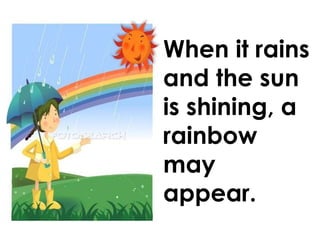When it rains and the sun is shining, a rainbow may appear.   