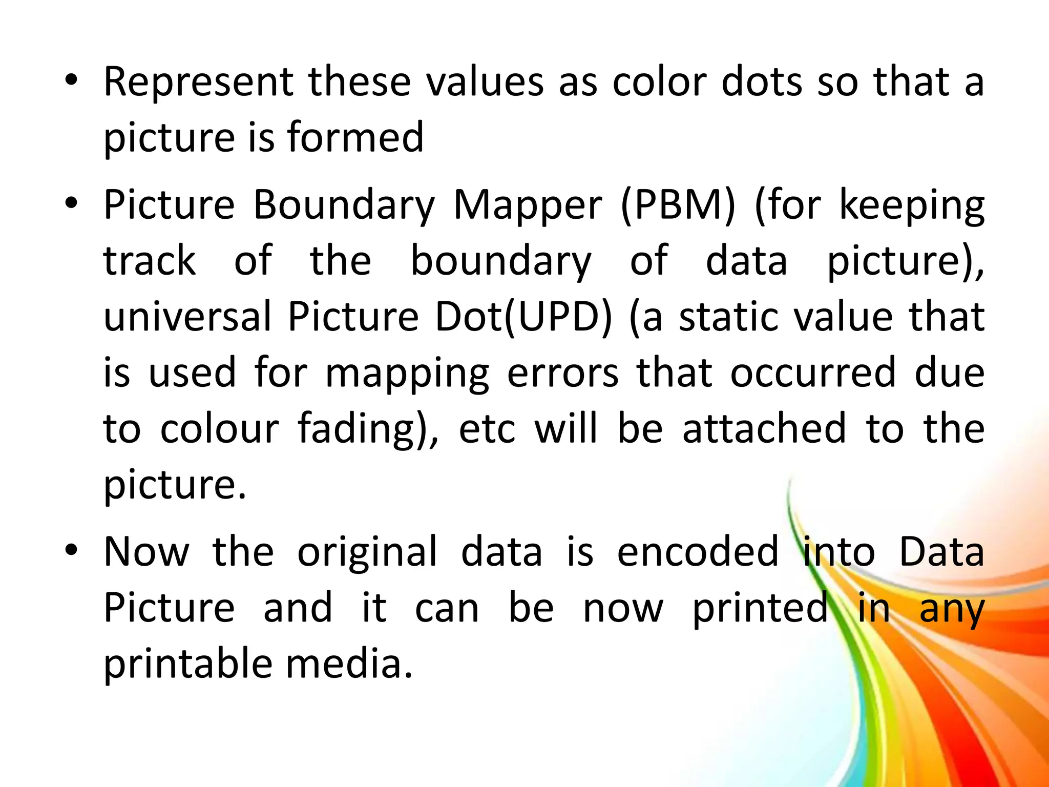 • Represent these values as color dots so that a
picture is formed
• Picture Boundary Mapper (PBM) (for keeping
track of the boundary of data picture),
universal Picture Dot(UPD) (a static value that
is used for mapping errors that occurred due
to colour fading), etc will be attached to the
picture.
• Now the original data is encoded into Data
Picture and it can be now printed in any
printable media.
 
