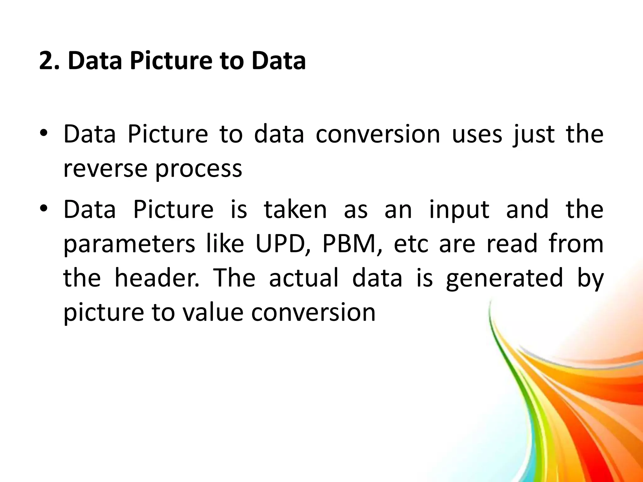 2. Data Picture to Data
• Data Picture to data conversion uses just the
reverse process
• Data Picture is taken as an input and the
parameters like UPD, PBM, etc are read from
the header. The actual data is generated by
picture to value conversion
 