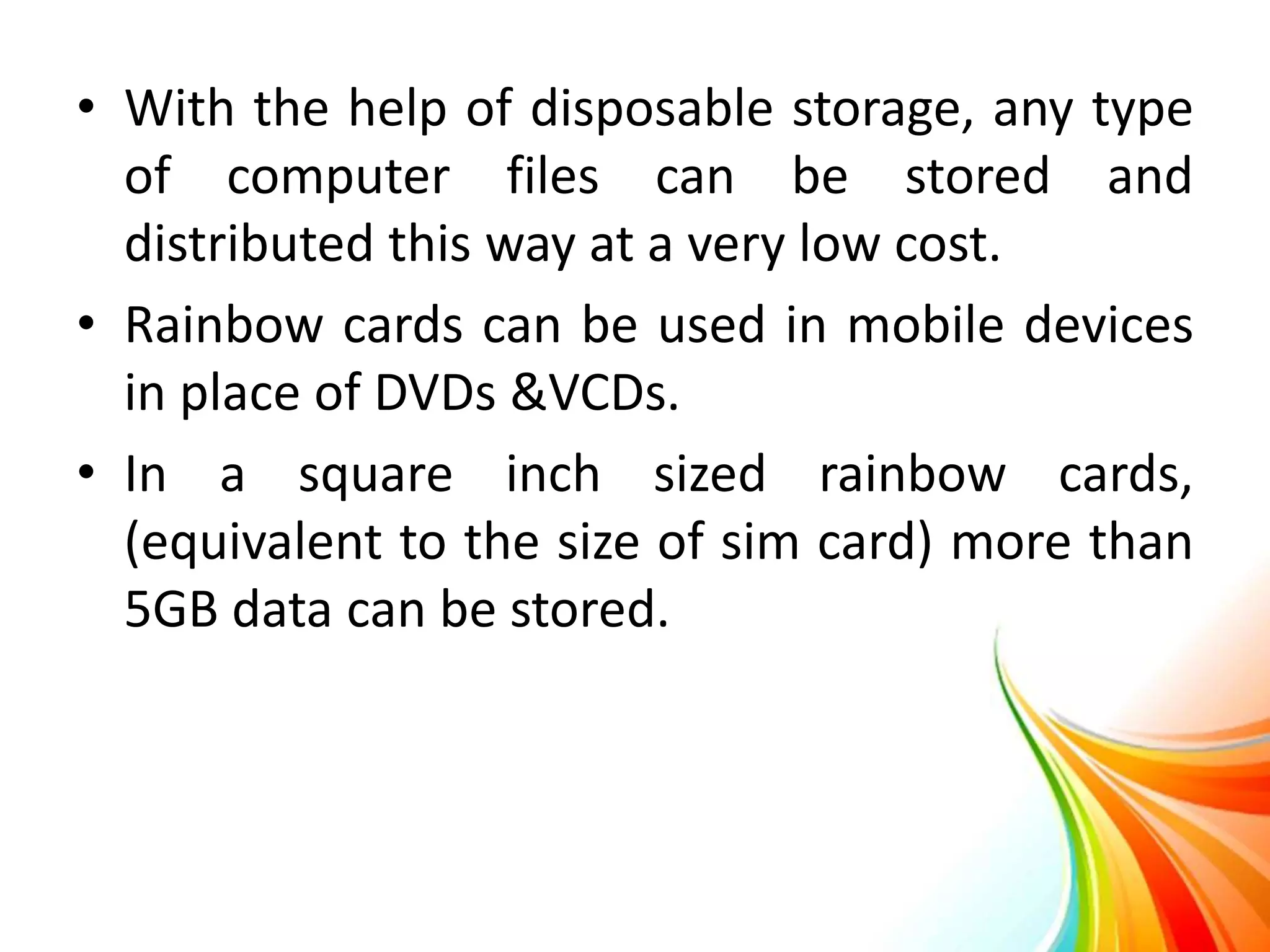 • With the help of disposable storage, any type
of computer files can be stored and
distributed this way at a very low cost.
• Rainbow cards can be used in mobile devices
in place of DVDs &VCDs.
• In a square inch sized rainbow cards,
(equivalent to the size of sim card) more than
5GB data can be stored.
 