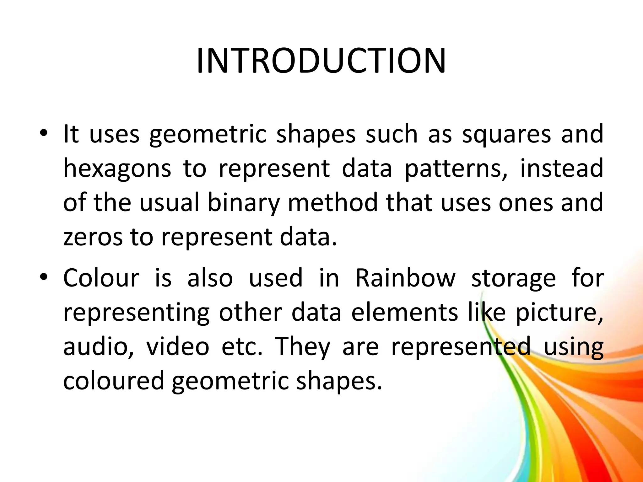 INTRODUCTION
• It uses geometric shapes such as squares and
hexagons to represent data patterns, instead
of the usual binary method that uses ones and
zeros to represent data.
• Colour is also used in Rainbow storage for
representing other data elements like picture,
audio, video etc. They are represented using
coloured geometric shapes.
 