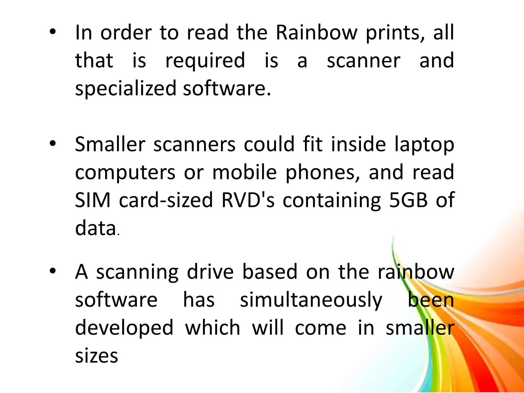 • In order to read the Rainbow prints, all
that is required is a scanner and
specialized software.
• Smaller scanners could fit inside laptop
computers or mobile phones, and read
SIM card-sized RVD's containing 5GB of
data.
• A scanning drive based on the rainbow
software has simultaneously been
developed which will come in smaller
sizes
 