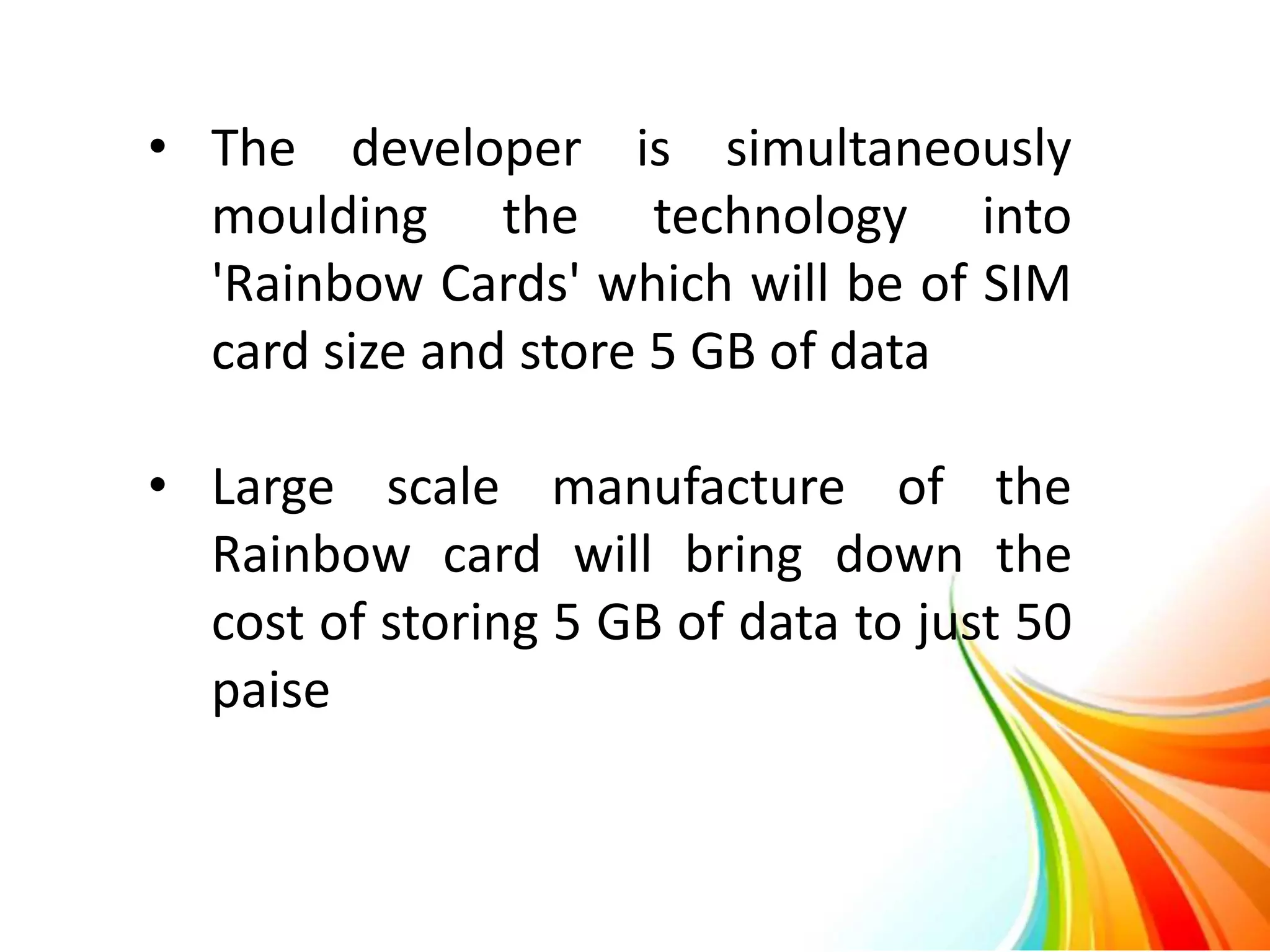 • The developer is simultaneously
moulding the technology into
'Rainbow Cards' which will be of SIM
card size and store 5 GB of data
• Large scale manufacture of the
Rainbow card will bring down the
cost of storing 5 GB of data to just 50
paise
 