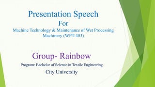 Presentation Speech
For
Machine Technology & Maintenance of Wet Processing
Machinery (WPT-403)
Group- Rainbow
Program: Bachelor of Science in Textile Engineering
City University
 