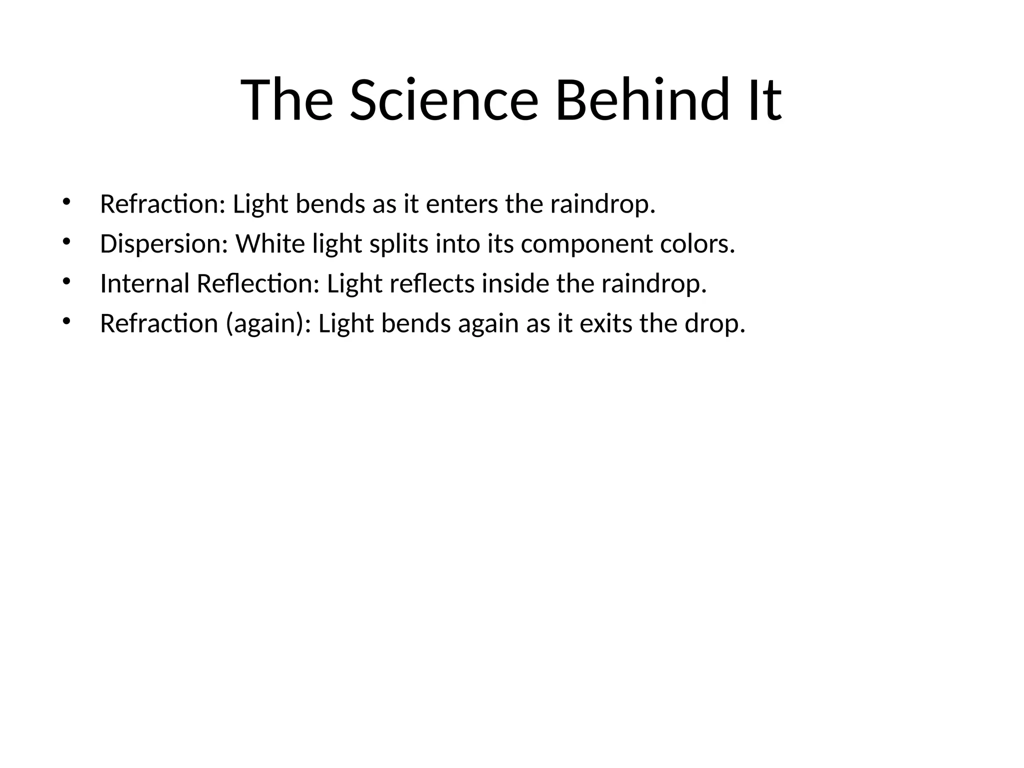 The Science Behind It
• Refraction: Light bends as it enters the raindrop.
• Dispersion: White light splits into its component colors.
• Internal Reflection: Light reflects inside the raindrop.
• Refraction (again): Light bends again as it exits the drop.
 