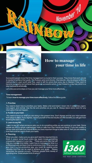 How to manage
                                                        your time in life


Successful people know that time management is crucial to their success. They know that each minute
is needed to achieve their goals. The Russian actor and director, Stanislavski, who developed an acting
method that is used world wide now, used to tell his actors that every day is needed if they want to
become successful and achieve their goals as successful actors. A day missed is a day lost, which is a
step backwards artistically.
Let’s discuss some steps on how you can manage your time more effectively.


Time management
To learn how to manage your time more effectively, follow the below guide:


1. Prioritize
You need to learn how to prioritize your tasks. Make a list and break it down into 3 categories urgent,
non-urgent, and normal. Use the list and prioritize as you see fit. Always leave some room for any
interruption that can happen.
2. Focus on your task
 You need to focus on what you are doing in the present time. Don't digress and let your mind wander
from place to place. If you digress, remind yourself of the end results and the benefits you will gain from
finishing the task in time.
3. Learn to say NO
 Learn to say NO when someone asks you to do something while you are working on your task. Some
people are shy to refuse unscheduled visits or calls from their friends and family. If you are unable to
refuse visits and calls from friends while you have important things to take care of, then you are wasting
time that could be used to finish your tasks.
4. Planning
When you plan, make sure you give each task the required time to
finish it. Leave some hours every day spare incase something
unexpected happens in your day. These are some tips that will
help you manage time better. Learn how to manage your time in a
professional way and learn how to control your time. When you use
your time in a non-productive way, you could be wasting some
valuable time that can be used to achieve your goals. Always
remember the popular proverb, "Ordinary people think merely of
spending time. Great people think of using it."
                                                                            ISO 9001:2008 CERTIFIED
 