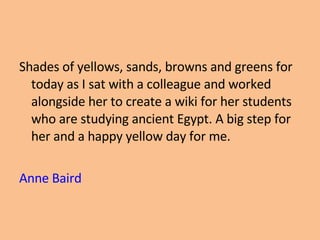 Shades of yellows, sands, browns and greens for today as I sat with a colleague and worked alongside her to create a wiki for her students who are studying ancient Egypt. A big step for her and a happy yellow day for me. Anne Baird 
