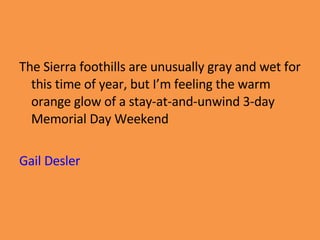 The Sierra foothills are unusually gray and wet for this time of year, but I’m feeling the warm orange glow of a stay-at-and-unwind 3-day Memorial Day Weekend Gail Desler 