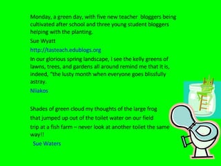 Monday, a green day, with five new teacher  bloggers being cultivated after school and three young student bloggers helping with the planting. Sue Wyatt http://tasteach.edublogs.org In our glorious spring landscape, I see the kelly greens of lawns, trees, and gardens all around remind me that it is, indeed, “the lusty month when everyone goes blissfully astray. Nliakos Shades of green cloud my thoughts of the large frog  that jumped up out of the toilet water on our field  trip at a fish farm – never look at another toilet the same way!!  Sue Waters 
