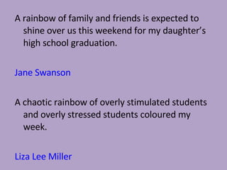 A rainbow of family and friends is expected to shine over us this weekend for my daughter’s high school graduation.  Jane Swanson A chaotic rainbow of overly stimulated students and overly stressed students coloured my week. Liza Lee Miller 