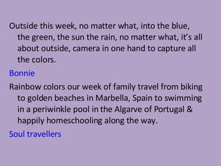 Outside this week, no matter what, into the blue, the green, the sun the rain, no matter what, it’s all about outside, camera in one hand to capture all the colors. Bonnie Rainbow colors our week of family travel from biking to golden beaches in Marbella, Spain to swimming in a periwinkle pool in the Algarve of Portugal & happily homeschooling along the way. Soul travellers 