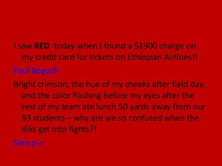 I saw  RED  today when I found a $1900 charge on my credit card for tickets on Ethiopian Airlines!!  Paul Bogush  Bright crimson, the hue of my cheeks after field day, and the color flashing before my eyes after the rest of my team ate lunch 50 yards away from our 93 students – why are we so confused when the diks get into fights?! Sara p-c 