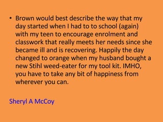 Brown would best describe the way that my day started when I had to to school (again) with my teen to encourage enrolment and classwork that really meets her needs since she became ill and is recovering. Happily the day changed to orange when my husband bought a new Stihl weed-eater for my tool kit. IMHO, you have to take any bit of happiness from wherever you can. Sheryl A McCoy 