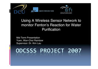 Using A Wireless Sensor Network to
    monitor Fenton!s Reaction for Water
                Purification

Mid Term Presentation
Yuen, Wan-Choi Rainbow
Supervisor: Dr. Kim Lau