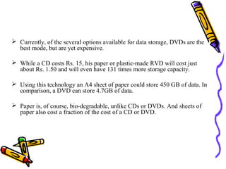  Currently, of the several options available for data storage, DVDs are the
  best mode, but are yet expensive.

 While a CD costs Rs. 15, his paper or plastic-made RVD will cost just
  about Rs. 1.50 and will even have 131 times more storage capacity.

 Using this technology an A4 sheet of paper could store 450 GB of data. In
  comparison, a DVD can store 4.7GB of data.

 Paper is, of course, bio-degradable, unlike CDs or DVDs. And sheets of
  paper also cost a fraction of the cost of a CD or DVD.
 