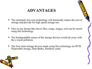 ADVANTAGES

 The extremely low-cost technology will drastically reduce the cost of
  storage and provide for high speed storage too.

 Files in any format like movie files, songs, images, text can be stored
  using this technology.

 The biodegradable nature of the storage devices would do away with
  the e-waste pollution.

 The four main storage devices made using this technology are RVD,
  Disposable storage, Data Banks, Rainbow cards.
 