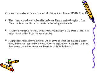  Rainbow cards can be used in mobile devices in place of DVDs & VCDs.

 The rainbow cards can solve this problem. Un-authorized copies of the
  films can be controlled to a certain limits using these cards.

 Another theme put forward by rainbow technology is the Data Banks. it is
  huge server with a high storage capacity.

 As per a research project done in US in 2003 to store the available static
  data, the server required will cost $500 crores(23000 crores). But by using
  data banks ,a similar server can be made with Rs.35 lacks.
 