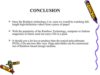 CONCLUSION

 Once the Rainbow technology is in, soon we would be watching full-
  length high-definition videos from a piece of paper!

 With the popularity of the Rainbow Technology, computer or fashion
  magazines in future need not carry CDs in a pack.

 It should cost a lot less to produce than the typical polycarbonate
  DVDs, CDs and now Blu- rays. Huge data banks can be constructed
  out of Rainbow-based storage medium.
 
