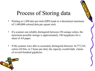 Process of Storing data
•   Printing at 1,200 dots per inch (DPI) leads to a theoretical maximum
    of 1,440,000 colored dots per square inch.

•   If a scanner can reliably distinguish between 256 unique colors, the
    maximum possible storage is approximately 140 megabytes for a
    sheet of A4 paper.

•   If the scanner were able to accurately distinguish between 16,777,216
    colors (24 bits, or 3 bytes per dot), the capacity would triple claims
    of several hundred gigabytes.
 