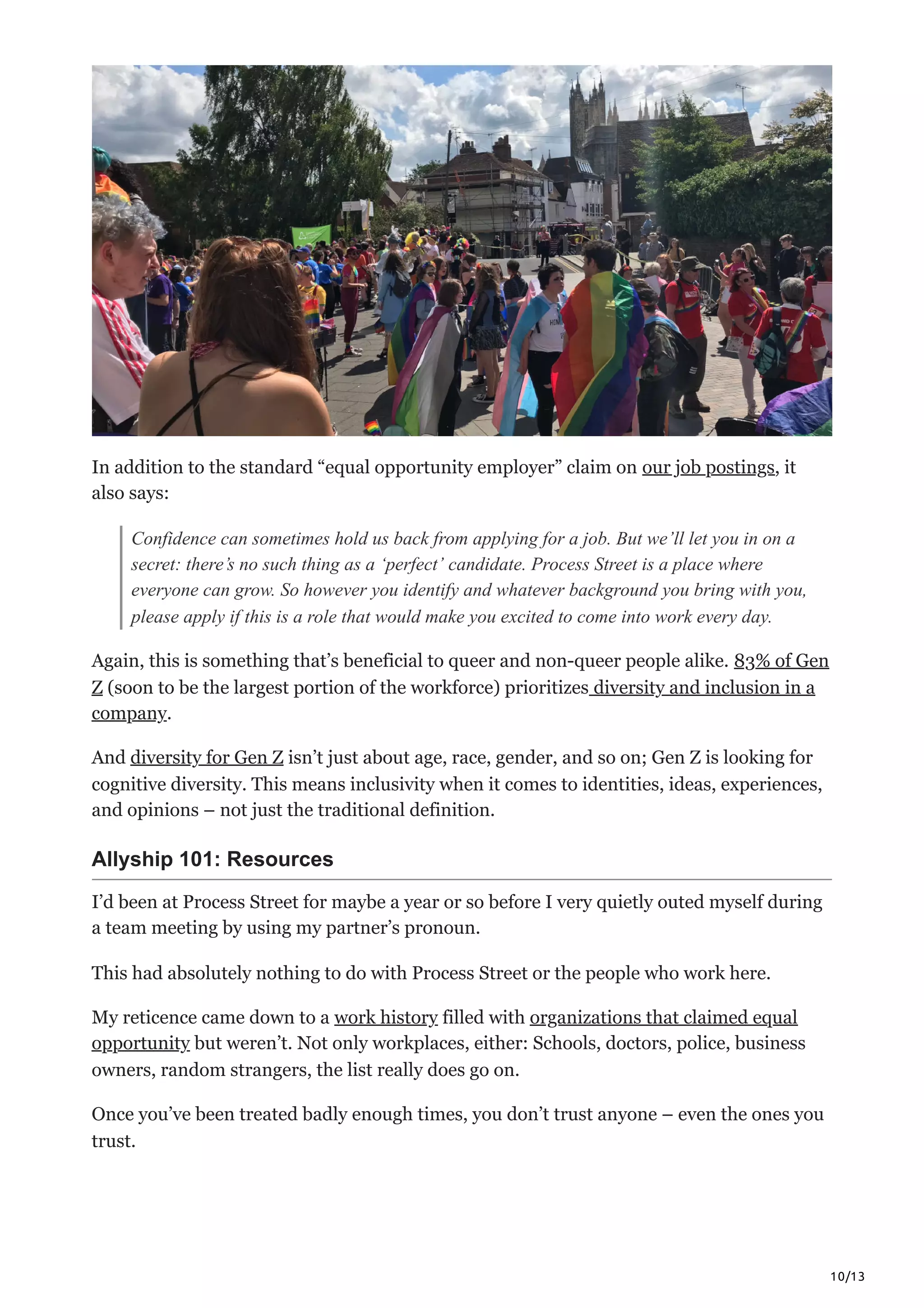 10/13
In addition to the standard “equal opportunity employer” claim on our job postings, it
also says:
Confidence can sometimes hold us back from applying for a job. But we’ll let you in on a
secret: there’s no such thing as a ‘perfect’ candidate. Process Street is a place where
everyone can grow. So however you identify and whatever background you bring with you,
please apply if this is a role that would make you excited to come into work every day.
Again, this is something that’s beneficial to queer and non-queer people alike. 83% of Gen
Z (soon to be the largest portion of the workforce) prioritizes diversity and inclusion in a
company. 
And diversity for Gen Z isn’t just about age, race, gender, and so on; Gen Z is looking for
cognitive diversity. This means inclusivity when it comes to identities, ideas, experiences,
and opinions – not just the traditional definition. 
Allyship 101: Resources
I’d been at Process Street for maybe a year or so before I very quietly outed myself during
a team meeting by using my partner’s pronoun. 
This had absolutely nothing to do with Process Street or the people who work here. 
My reticence came down to a work history filled with organizations that claimed equal
opportunity but weren’t. Not only workplaces, either: Schools, doctors, police, business
owners, random strangers, the list really does go on. 
Once you’ve been treated badly enough times, you don’t trust anyone – even the ones you
trust. 
 