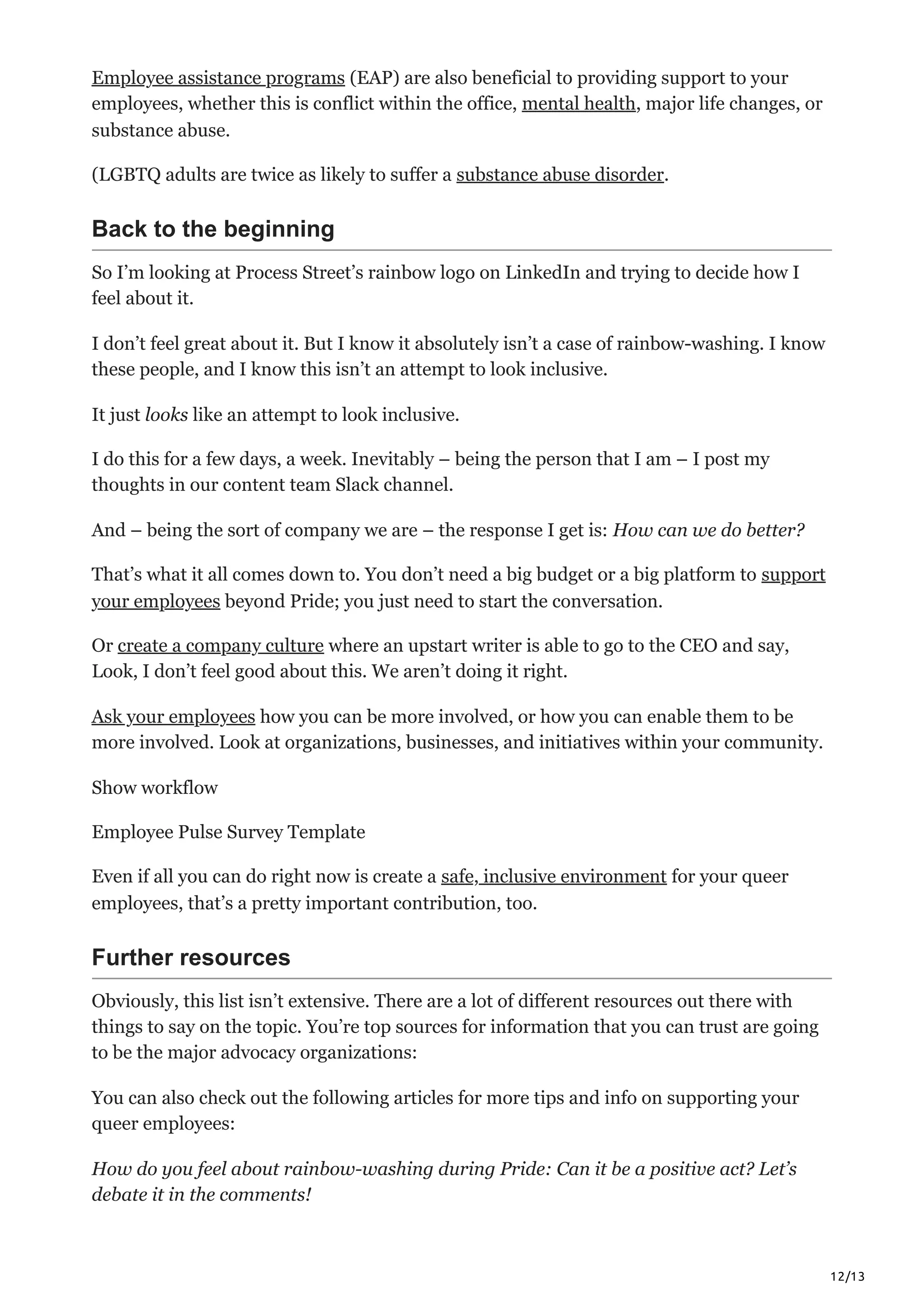 12/13
Employee assistance programs (EAP) are also beneficial to providing support to your
employees, whether this is conflict within the office, mental health, major life changes, or
substance abuse.
(LGBTQ adults are twice as likely to suffer a substance abuse disorder.
Back to the beginning
So I’m looking at Process Street’s rainbow logo on LinkedIn and trying to decide how I
feel about it. 
I don’t feel great about it. But I know it absolutely isn’t a case of rainbow-washing. I know
these people, and I know this isn’t an attempt to look inclusive.
It just looks like an attempt to look inclusive. 
I do this for a few days, a week. Inevitably – being the person that I am – I post my
thoughts in our content team Slack channel. 
And – being the sort of company we are – the response I get is: How can we do better?
That’s what it all comes down to. You don’t need a big budget or a big platform to support
your employees beyond Pride; you just need to start the conversation. 
Or create a company culture where an upstart writer is able to go to the CEO and say,
Look, I don’t feel good about this. We aren’t doing it right.
Ask your employees how you can be more involved, or how you can enable them to be
more involved. Look at organizations, businesses, and initiatives within your community. 
Show workflow  
Employee Pulse Survey Template
Even if all you can do right now is create a safe, inclusive environment for your queer
employees, that’s a pretty important contribution, too.
Further resources
Obviously, this list isn’t extensive. There are a lot of different resources out there with
things to say on the topic. You’re top sources for information that you can trust are going
to be the major advocacy organizations:
You can also check out the following articles for more tips and info on supporting your
queer employees:
How do you feel about rainbow-washing during Pride: Can it be a positive act? Let’s
debate it in the comments!
 