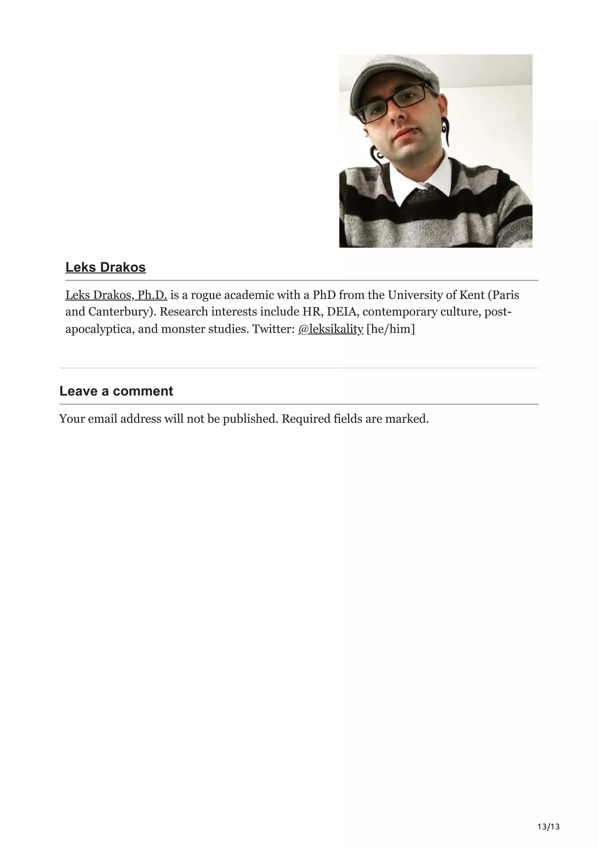 13/13
Leks Drakos
Leks Drakos, Ph.D. is a rogue academic with a PhD from the University of Kent (Paris
and Canterbury). Research interests include HR, DEIA, contemporary culture, post-
apocalyptica, and monster studies. Twitter: @leksikality [he/him]
Leave a comment
Your email address will not be published. Required fields are marked.




 