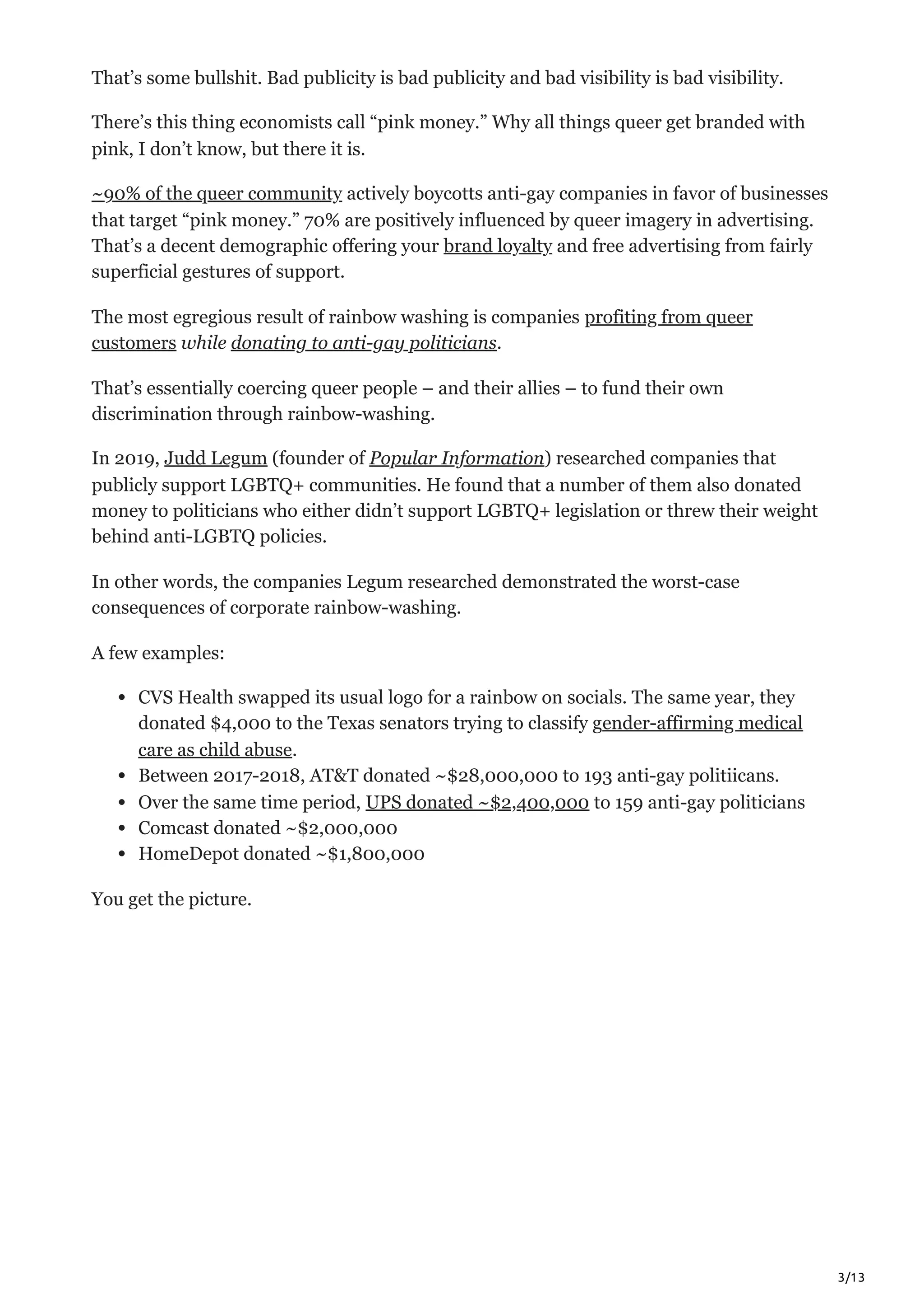 3/13
That’s some bullshit. Bad publicity is bad publicity and bad visibility is bad visibility. 
There’s this thing economists call “pink money.” Why all things queer get branded with
pink, I don’t know, but there it is. 
~90% of the queer community actively boycotts anti-gay companies in favor of businesses
that target “pink money.” 70% are positively influenced by queer imagery in advertising.
That’s a decent demographic offering your brand loyalty and free advertising from fairly
superficial gestures of support.
The most egregious result of rainbow washing is companies profiting from queer
customers while donating to anti-gay politicians.
That’s essentially coercing queer people – and their allies – to fund their own
discrimination through rainbow-washing.
In 2019, Judd Legum (founder of Popular Information) researched companies that
publicly support LGBTQ+ communities. He found that a number of them also donated
money to politicians who either didn’t support LGBTQ+ legislation or threw their weight
behind anti-LGBTQ policies. 
In other words, the companies Legum researched demonstrated the worst-case
consequences of corporate rainbow-washing.
A few examples:
CVS Health swapped its usual logo for a rainbow on socials. The same year, they
donated $4,000 to the Texas senators trying to classify gender-affirming medical
care as child abuse.
Between 2017-2018, AT&T donated ~$28,000,000 to 193 anti-gay politiicans.
Over the same time period, UPS donated ~$2,400,000 to 159 anti-gay politicians
Comcast donated ~$2,000,000
HomeDepot donated ~$1,800,000
You get the picture. 
 