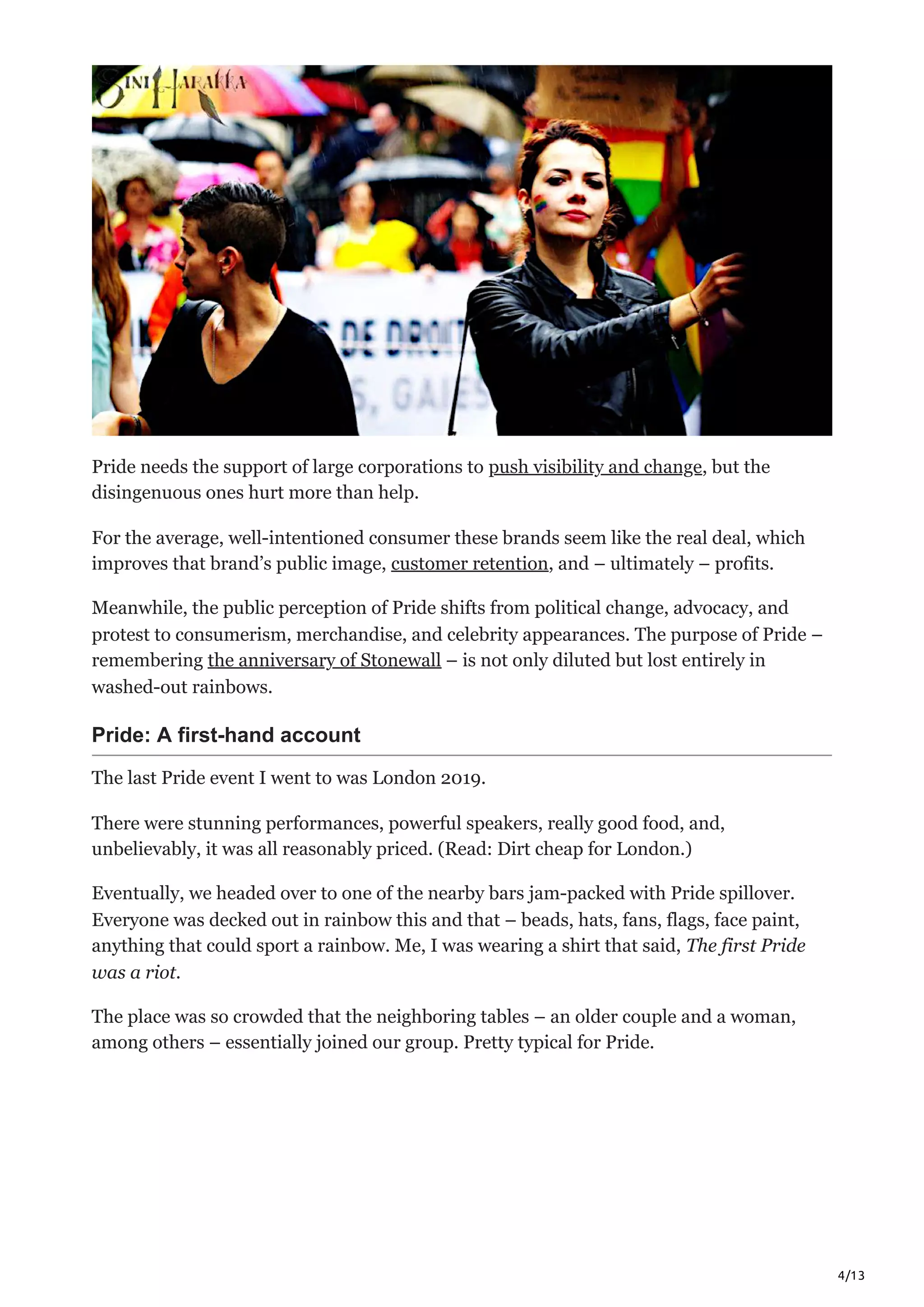 4/13
Pride needs the support of large corporations to push visibility and change, but the
disingenuous ones hurt more than help. 
For the average, well-intentioned consumer these brands seem like the real deal, which
improves that brand’s public image, customer retention, and – ultimately – profits. 
Meanwhile, the public perception of Pride shifts from political change, advocacy, and
protest to consumerism, merchandise, and celebrity appearances. The purpose of Pride –
remembering the anniversary of Stonewall – is not only diluted but lost entirely in
washed-out rainbows. 
Pride: A first-hand account
The last Pride event I went to was London 2019.
There were stunning performances, powerful speakers, really good food, and,
unbelievably, it was all reasonably priced. (Read: Dirt cheap for London.) 
Eventually, we headed over to one of the nearby bars jam-packed with Pride spillover.
Everyone was decked out in rainbow this and that – beads, hats, fans, flags, face paint,
anything that could sport a rainbow. Me, I was wearing a shirt that said, The first Pride
was a riot.
The place was so crowded that the neighboring tables – an older couple and a woman,
among others – essentially joined our group. Pretty typical for Pride.
 