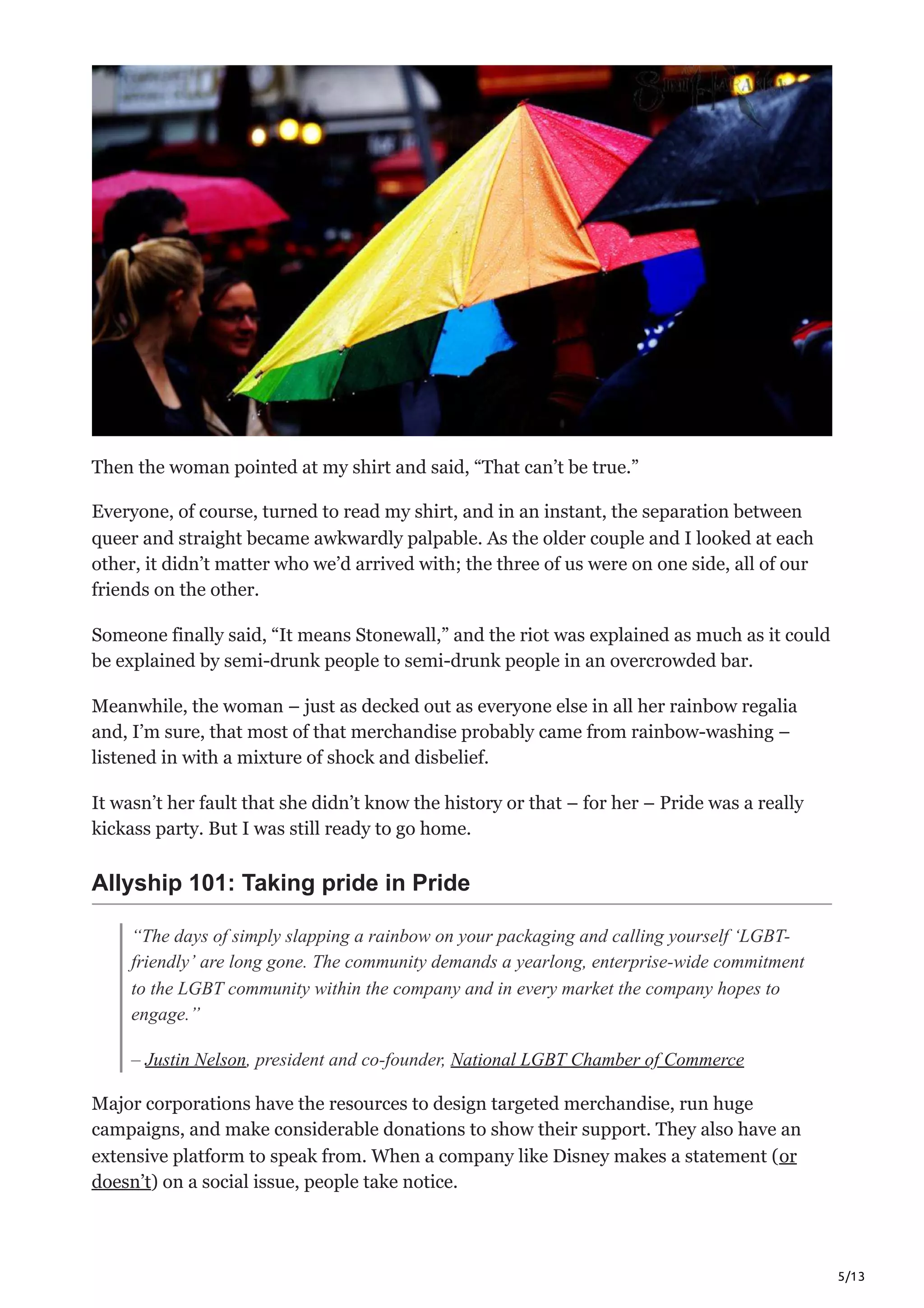 5/13
Then the woman pointed at my shirt and said, “That can’t be true.”
Everyone, of course, turned to read my shirt, and in an instant, the separation between
queer and straight became awkwardly palpable. As the older couple and I looked at each
other, it didn’t matter who we’d arrived with; the three of us were on one side, all of our
friends on the other. 
Someone finally said, “It means Stonewall,” and the riot was explained as much as it could
be explained by semi-drunk people to semi-drunk people in an overcrowded bar. 
Meanwhile, the woman – just as decked out as everyone else in all her rainbow regalia
and, I’m sure, that most of that merchandise probably came from rainbow-washing –
listened in with a mixture of shock and disbelief.
It wasn’t her fault that she didn’t know the history or that – for her – Pride was a really
kickass party. But I was still ready to go home.
Allyship 101: Taking pride in Pride
“The days of simply slapping a rainbow on your packaging and calling yourself ‘LGBT-
friendly’ are long gone. The community demands a yearlong, enterprise-wide commitment
to the LGBT community within the company and in every market the company hopes to
engage.”
– Justin Nelson, president and co-founder, National LGBT Chamber of Commerce
Major corporations have the resources to design targeted merchandise, run huge
campaigns, and make considerable donations to show their support. They also have an
extensive platform to speak from. When a company like Disney makes a statement (or
doesn’t) on a social issue, people take notice. 
 