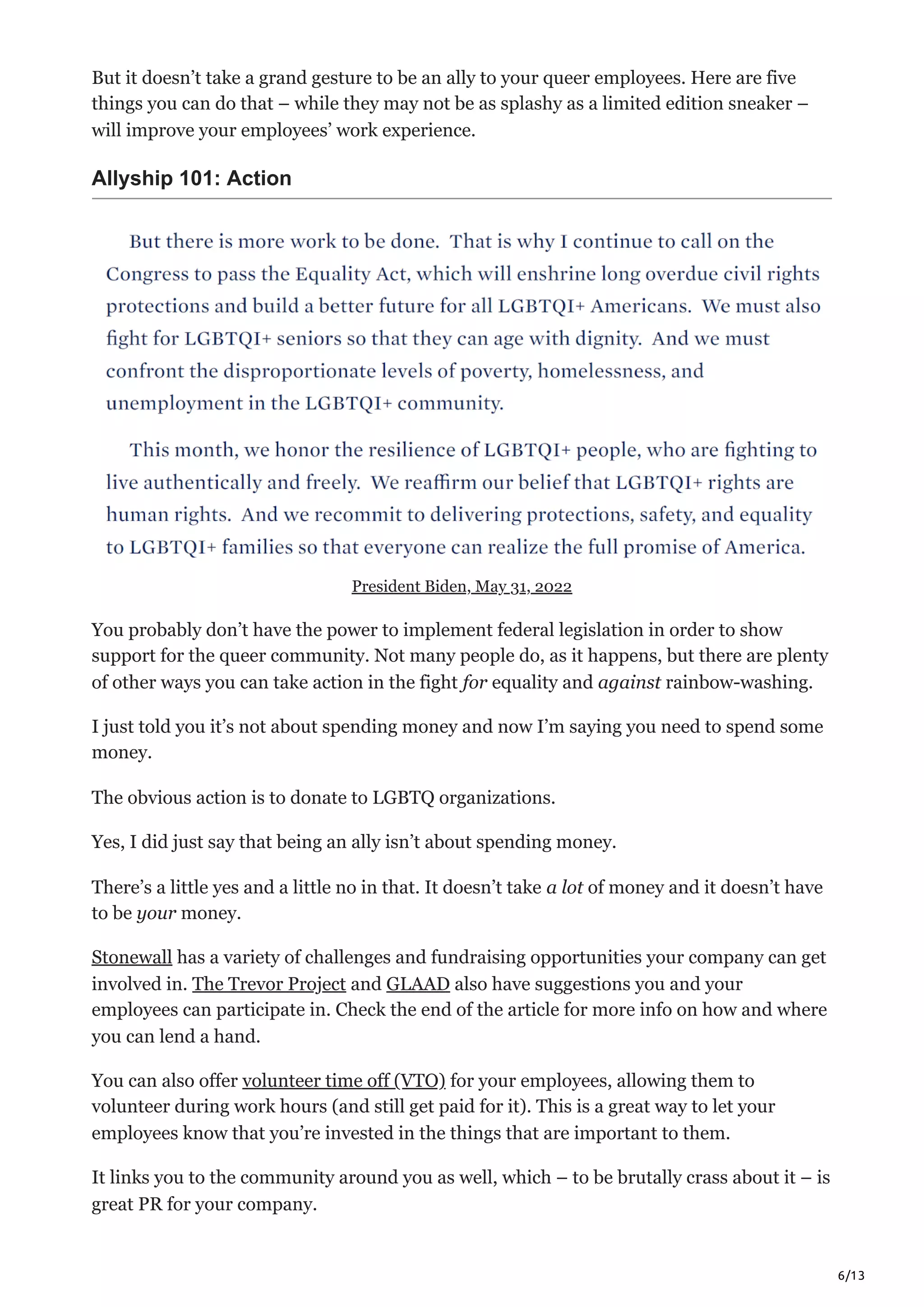 6/13
But it doesn’t take a grand gesture to be an ally to your queer employees. Here are five
things you can do that – while they may not be as splashy as a limited edition sneaker –
will improve your employees’ work experience.
Allyship 101: Action
President Biden, May 31, 2022
You probably don’t have the power to implement federal legislation in order to show
support for the queer community. Not many people do, as it happens, but there are plenty
of other ways you can take action in the fight for equality and against rainbow-washing.
I just told you it’s not about spending money and now I’m saying you need to spend some
money. 
The obvious action is to donate to LGBTQ organizations.
Yes, I did just say that being an ally isn’t about spending money.
There’s a little yes and a little no in that. It doesn’t take a lot of money and it doesn’t have
to be your money.
Stonewall has a variety of challenges and fundraising opportunities your company can get
involved in. The Trevor Project and GLAAD also have suggestions you and your
employees can participate in. Check the end of the article for more info on how and where
you can lend a hand. 
You can also offer volunteer time off (VTO) for your employees, allowing them to
volunteer during work hours (and still get paid for it). This is a great way to let your
employees know that you’re invested in the things that are important to them. 
It links you to the community around you as well, which – to be brutally crass about it – is
great PR for your company.
 