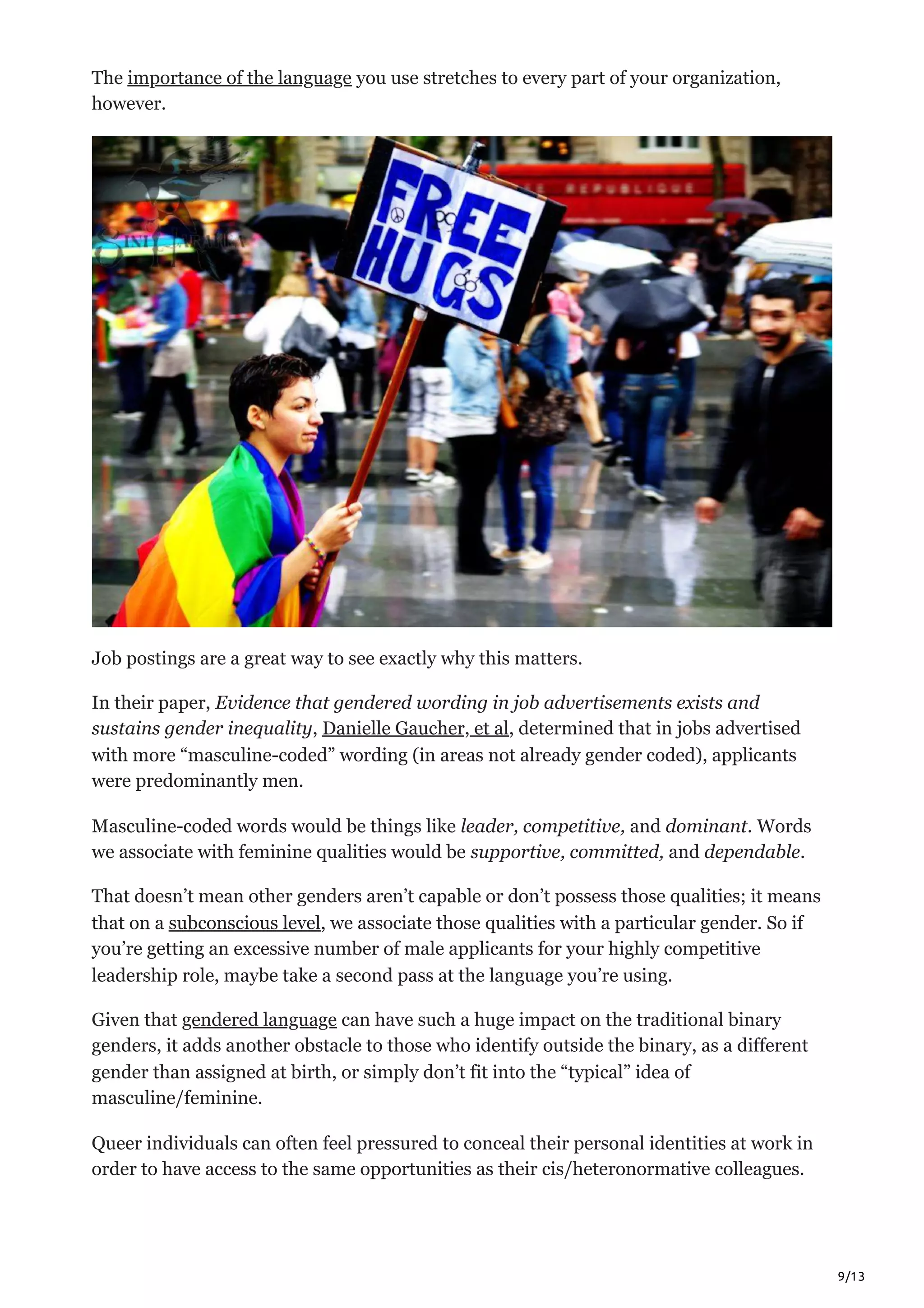 9/13
The importance of the language you use stretches to every part of your organization,
however. 
Job postings are a great way to see exactly why this matters. 
In their paper, Evidence that gendered wording in job advertisements exists and
sustains gender inequality, Danielle Gaucher, et al, determined that in jobs advertised
with more “masculine-coded” wording (in areas not already gender coded), applicants
were predominantly men. 
Masculine-coded words would be things like leader, competitive, and dominant. Words
we associate with feminine qualities would be supportive, committed, and dependable.
That doesn’t mean other genders aren’t capable or don’t possess those qualities; it means
that on a subconscious level, we associate those qualities with a particular gender. So if
you’re getting an excessive number of male applicants for your highly competitive
leadership role, maybe take a second pass at the language you’re using.
Given that gendered language can have such a huge impact on the traditional binary
genders, it adds another obstacle to those who identify outside the binary, as a different
gender than assigned at birth, or simply don’t fit into the “typical” idea of
masculine/feminine. 
Queer individuals can often feel pressured to conceal their personal identities at work in
order to have access to the same opportunities as their cis/heteronormative colleagues. 
 