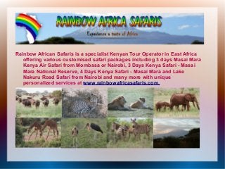 Rainbow African Safaris is a specialist Kenyan Tour Operator in East Africa
   offering various customised safari packages including 3 days Masai Mara
   Kenya Air Safari from Mombasa or Nairobi, 3 Days Kenya Safari - Masai
   Mara National Reserve, 4 Days Kenya Safari - Masai Mara and Lake
   Nakuru Road Safari from Nairobi and many more with unique
   personalized services at www.rainbowafricasafaris.com.
 