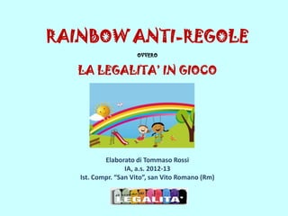 RAINBOW ANTI-REGOLE
OVVERO
LA LEGALITA’ IN GIOCO
Elaborato di Tommaso Rossi
IA, a.s. 2012-13
Ist. Compr. “San Vito”, san Vito Romano (Rm)
 