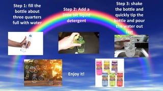 Step 1: fill the
bottle about
three quarters
full with water
Step 2: Add a
little bit liquid
detergent
Step 3: shake
the bottle and
quickly tip the
bottle and pour
the water out
fast
Enjoy it!
 