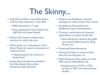 The Skinny...
• Todd Park and Team created Blue Button      • Platform uses BlueButton Libraries
  at VA for Data Liberación in Oct 2010         developed at earlier Code-a-Thon events
   ✴ 400k downloads in <1 year                • GreenButton File beneﬁts from
   ✴ Now adopted by Private Health Care         BlueButton Library developments
     (AETNA and United Health)                • Creating a market place for Research
                                                organizations to acquire health data
• Patients 2.0 created a simple button           ✴ Value Add: Access Novartis Drug API
  construct for other data uses
                                                   to provide Feedback loop for Drug
• White button is an embodiment of The             “Rumor list”
  Direct Project for secure transmission of   • Protecting Patient Anonymity
  medical records
                                              • Putting the Patient in control of their
   ✴ “Deprecating the Fax machine in            data and who they give it to
     Health Care”
                                              • Reformatting provides option to create
• Simple Idea: Strip Personal identiﬁers        XML version of BlueButton ﬁle
  from Blue Button File to allow
                                                 ✴ Stepping stone to CCR or CCD
  Anonymous Data Donation
                                                   formats via XSLT and improved data
                                                   liquidity
 