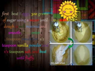 first, beat 8 eggs, 300 grams 
of sugar using a mixer until 
dough is well mixered and 
smooth. Then enter 1 
teaspoon emulsifier, 1/2 
teaspoon vanilla powder and 
1/2 teaspoon salt, and beat 
until fluffy 
 