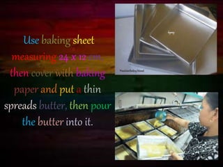 Use baking sheet 
measuring 24 x 12 cm, 
then cover with baking 
paper and put a thin 
spreads butter, then pour 
the butter into it. 
 