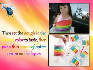 Then set the dough to the 
desired color to taste, then 
put a thin smear of butter 
creamon the layers 
 