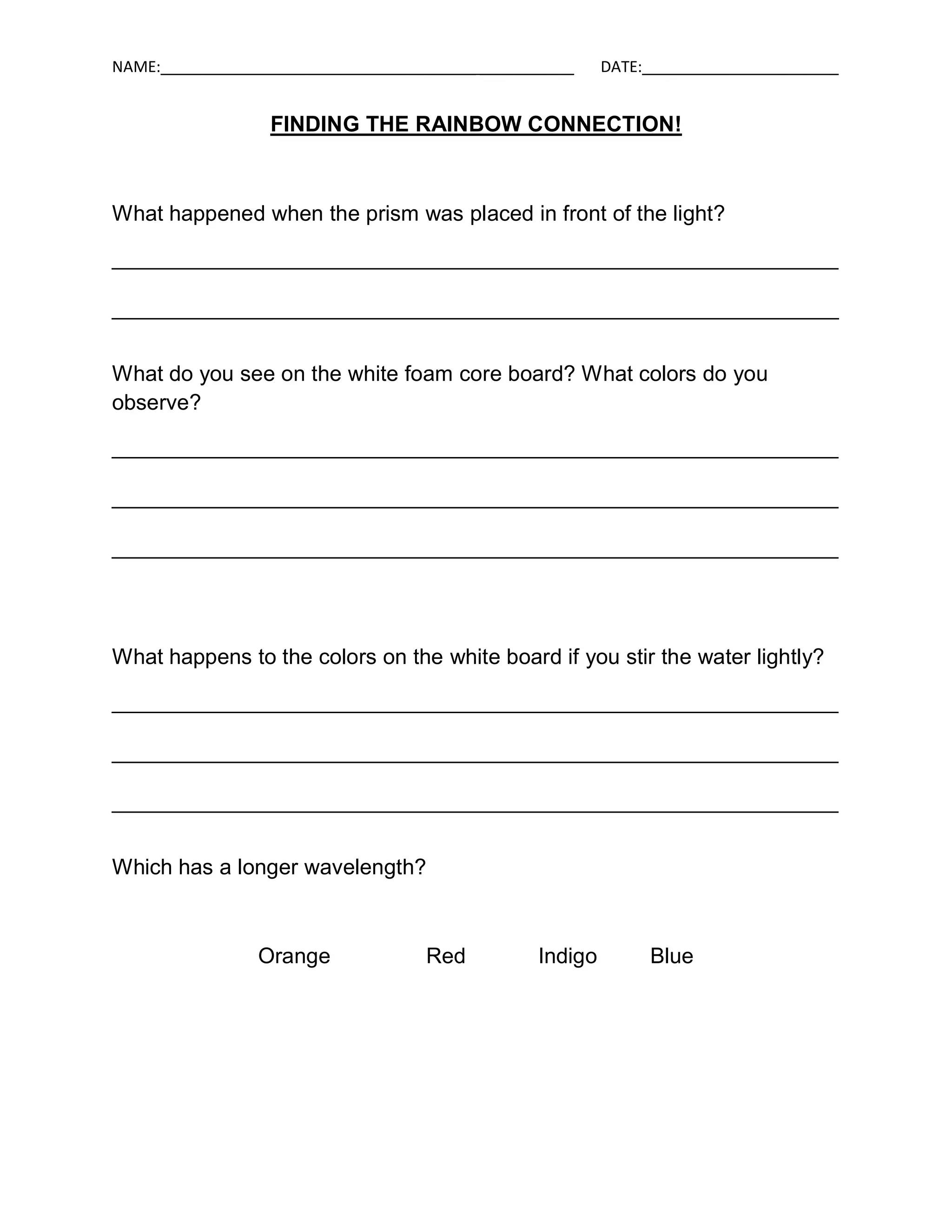 NAME:_____________________________________ ___________    DATE:_______________________


                  FINDING THE RAINBOW CONNECTION!



What happened when the prism was placed in front of the light?

____________________________________________________________

____________________________________________________________


What do you see on the white foam core board? What colors do you
observe?

____________________________________________________________

____________________________________________________________

____________________________________________________________




What happens to the colors on the white board if you stir the water lightly?

____________________________________________________________

____________________________________________________________

____________________________________________________________


Which has a longer wavelength?



                 Orange             Red          Indigo        Blue
 