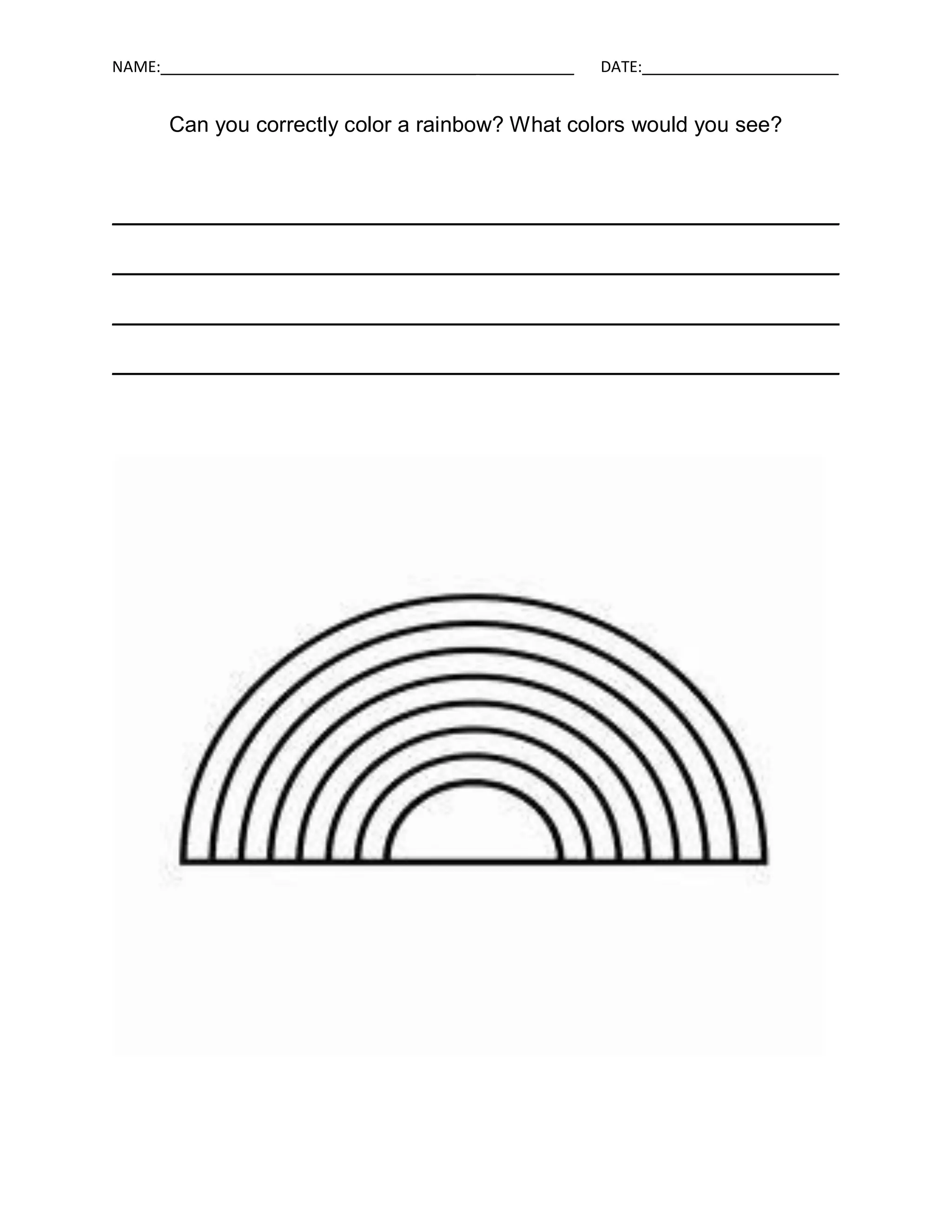 NAME:_____________________________________ ___________   DATE:_______________________


      Can you correctly color a rainbow? What colors would you see?



____________________________________________________________

____________________________________________________________

____________________________________________________________

____________________________________________________________
 