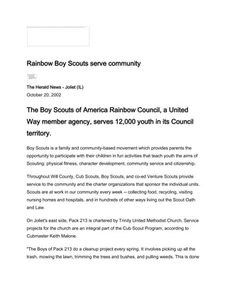 Rainbow Boy Scouts serve community


The Herald News - Joliet (IL)
October 20, 2002


The Boy Scouts of America Rainbow Council, a United
Way member agency, serves 12,000 youth in its Council
territory.

Boy Scouts is a family and community-based movement which provides parents the
opportunity to participate with their children in fun activities that teach youth the aims of
Scouting: physical fitness, character development, community service and citizenship.

Throughout Will County, Cub Scouts, Boy Scouts, and co-ed Venture Scouts provide
service to the community and the charter organizations that sponsor the individual units.
Scouts are at work in our community every week -- collecting food, recycling, visiting
nursing homes and hospitals, and in hundreds of other ways living out the Scout Oath
and Law.

On Joliet's east side, Pack 213 is chartered by Trinity United Methodist Church. Service
projects for the church are an integral part of the Cub Scout Program, according to
Cubmaster Keith Malone.

"The Boys of Pack 213 do a cleanup project every spring. It involves picking up all the
trash, mowing the lawn, trimming the trees and bushes, and pulling weeds. This is done
 