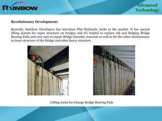 Advanced Technology Revolutionary Development;   Recently, Rainbow Developers has introduce Flat Hydraulic Jacks in the market. It has special lifting system for super structure on bridges and it's helpful to replace old and Bulging Bridge Bearing Pads and very easy to repair Bridge Guarder, transom as well as for the other maintenance in inner structure of the Bridge and other heavy structure. Lifting Jacks for Change Bridge Bearing Pads 