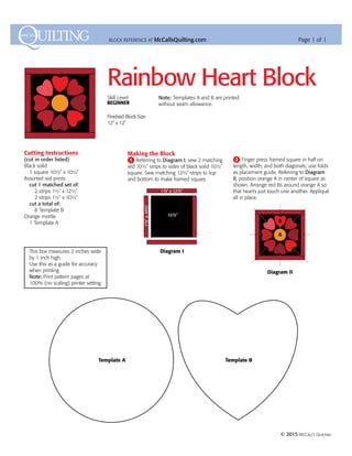 Rainbow Heart Block
Skill Level
Beginner
Finished Block Size
12˝ x 12˝
BLOCK REFERENCE AT McCallsQuilting.com Page 1 of 1
Cutting Instructions
(cut in order listed)
Black solid
	 1 square 10H˝ x 10H˝
Assorted red prints
	 cut 1 matched set of:
		 2 strips 1H˝ x 12H˝
		 2 strips 1H˝ x 10H˝
	 cut a total of:
		 8 Template B
Orange mottle
	 1 Template A	
Making the Block
1 Referring to Diagram I, sew 2 matching
red 10H˝ strips to sides of black solid 10H˝
square. Sew matching 12H˝ strips to top
and bottom to make framed square.
Note: Templates A and B are printed
without seam allowance.
2 Finger press framed square in half on
length, width, and both diagonals; use folds
as placement guide. Referring to Diagram
II, position orange A in center of square as
shown. Arrange red Bs around orange A so
that hearts just touch one another. Appliqué
all in place.
Diagram I
10½˝
1½˝ x 12½˝
1½˝x10½˝
A
B
Diagram II
Diagram I
10½˝
1½˝ x 12½˝
1½˝x10½˝
A
B
Diagram II
	 © 2015 McCall’s Quilting
Template A Template B
This box measures 2 inches wide
by 1 inch high.
Use this as a guide for ­accuracy
when printing.
Note: Print pattern pages at
100% (no scaling) printer setting.
 