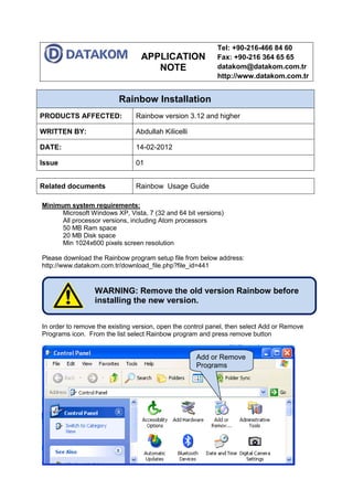 APPLICATION
NOTE
Tel: +90-216-466 84 60
Fax: +90-216 364 65 65
datakom@datakom.com.tr
http://www.datakom.com.tr
Rainbow Installation
PRODUCTS AFFECTED: Rainbow version 3.12 and higher
WRITTEN BY: Abdullah Kilicelli
DATE: 14-02-2012
Issue 01
Related documents Rainbow Usage Guide
Minimum system requirements:
Microsoft Windows XP, Vista, 7 (32 and 64 bit versions)
All processor versions, including Atom processors
50 MB Ram space
20 MB Disk space
Min 1024x600 pixels screen resolution
Please download the Rainbow program setup file from below address:
http://www.datakom.com.tr/download_file.php?file_id=441
In order to remove the existing version, open the control panel, then select Add or Remove
Programs icon. From the list select Rainbow program and press remove button
WARNING: Remove the old version Rainbow before
installing the new version.
Add or Remove
Programs
 