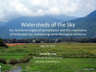 Watersheds of the Sky
the terrestrial origins of precipitation and the importance
 of landscapes for maintaining social-ecological resilience


                        May 23, 2012

                        Patrick W. Keys
                  Stockholm Resilience Centre
                    and Keys Consulting Inc.
 