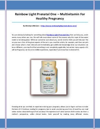 Rainbow Light Prenatal One – Multivitamin For
                 Healthy Pregnancy
_____________________________________________________________________________________

               By McintyreMcCain – http://www.rainbowlightprenatalone.com/



You are obviously looking for something about Rainbow Light Prenatal One that can help you, and it
seems many others are, too. We will talk more about some of the reasons why this topic of discussion
needs to be taking place. While we cannot be sure about you, we do tend to think you will discover this
on your own. One of the great aspects of the net is you read this article, for example, and then can pick
and choose what is most relevant and immediately gain additional knowledge.Since our situations can
be so different, you may find that something is not completely applicable, but we bet many aspects of it
will be.Pregnancy can be an incredible experience, especially if you know how to deal with it.




Knowing what you are likely to experience during your pregnancy allows you to figure out how to make
the best of it! Continue reading for pregnancy tips to assist you during your time of need.You can read
online stories about birthing to find out about the experiences of other women. Birth stories are from a
mother's perspective, unlike clinical books. Calm yourself by reading many different stories
 